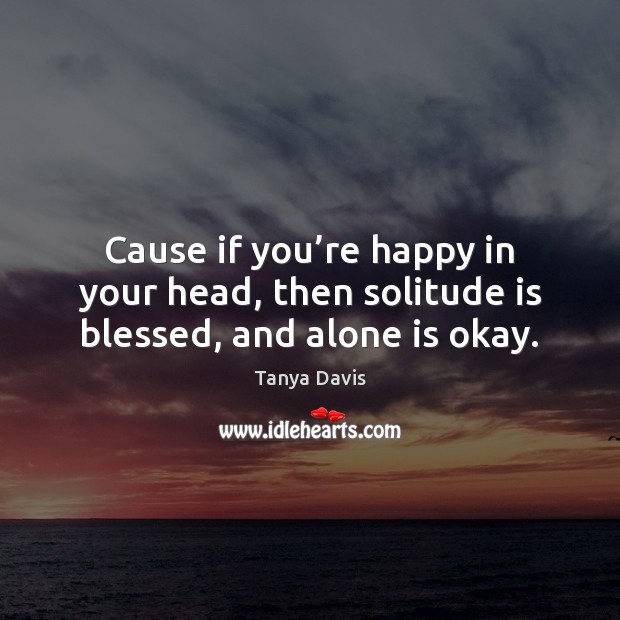 Cause if you’re happy in your head, then solitude is blessed, and alone is okay. Tanya Davis Picture Quote