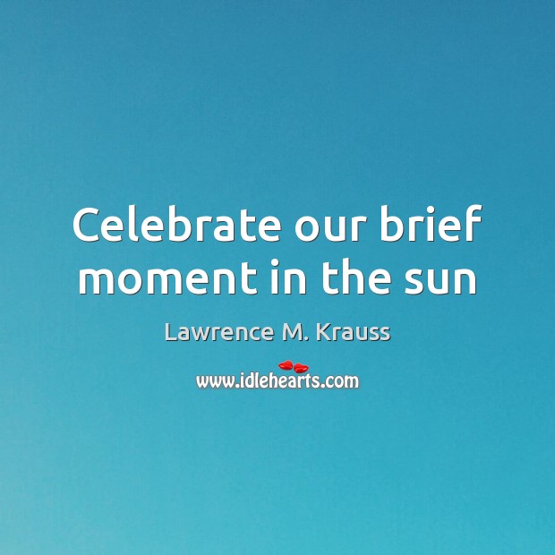 Celebrate our brief moment in the sun Lawrence M. Krauss Picture Quote