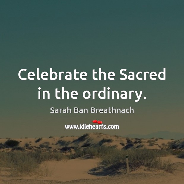 Celebrate the Sacred in the ordinary. Sarah Ban Breathnach Picture Quote