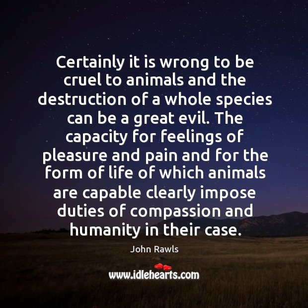 Certainly it is wrong to be cruel to animals and the destruction of a whole species can be a great evil. John Rawls Picture Quote