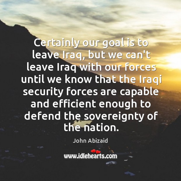 Certainly our goal is to leave Iraq, but we can’t leave Iraq John Abizaid Picture Quote