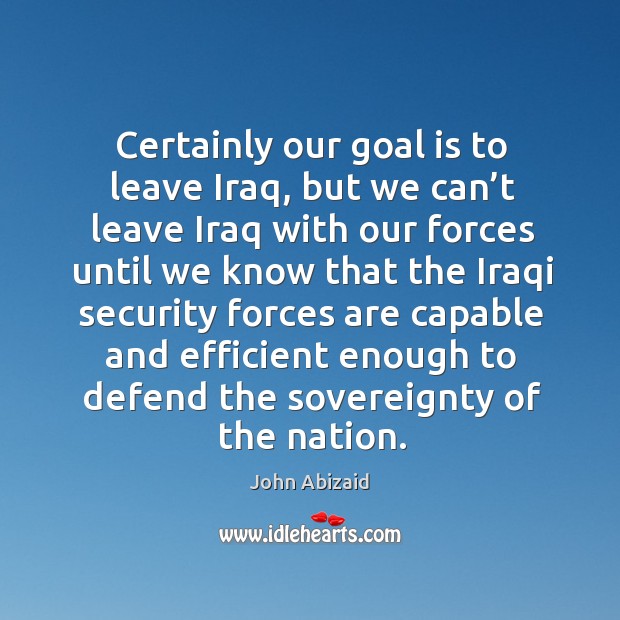 Certainly our goal is to leave iraq, but we can’t leave iraq with our forces until we know John Abizaid Picture Quote