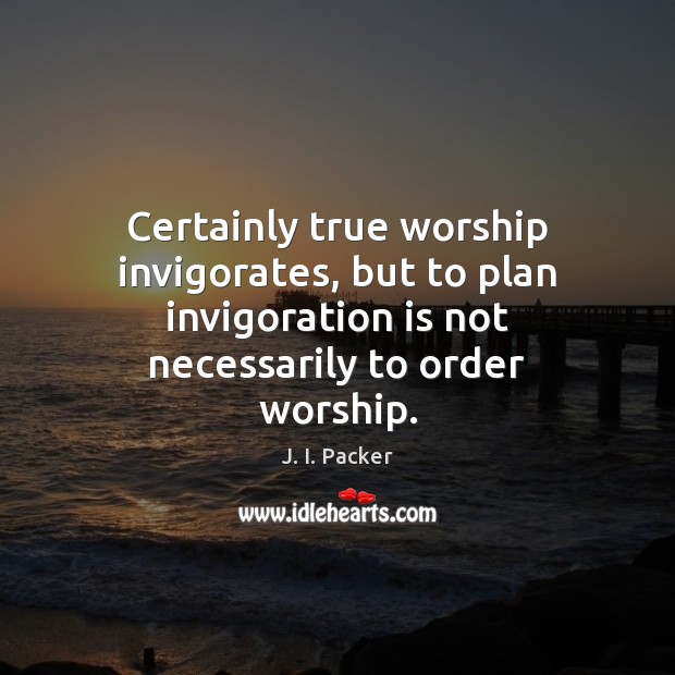 Certainly true worship invigorates, but to plan invigoration is not necessarily to J. I. Packer Picture Quote
