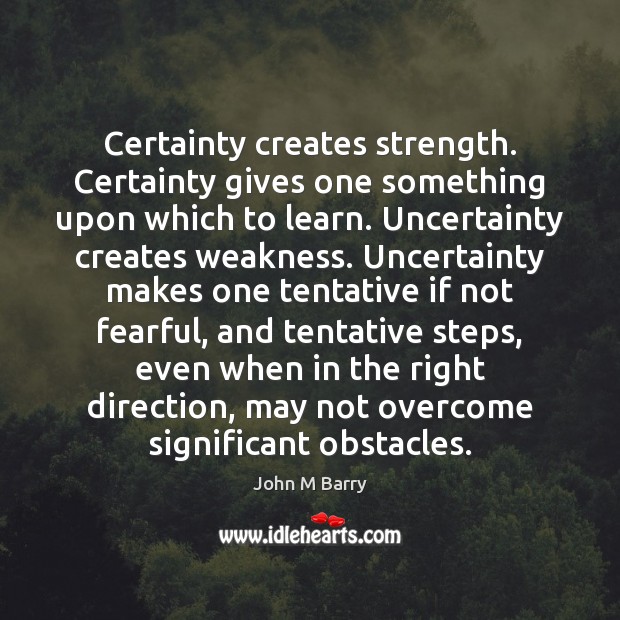 Certainty creates strength. Certainty gives one something upon which to learn. Uncertainty John M Barry Picture Quote