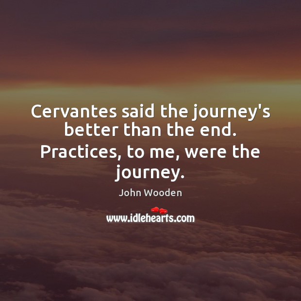Cervantes said the journey’s better than the end. Practices, to me, were the journey. John Wooden Picture Quote