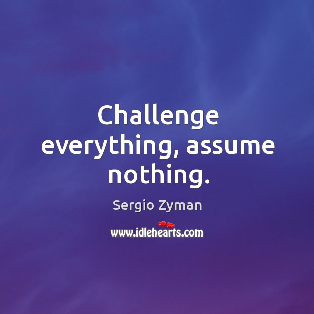 Challenge everything, assume nothing. Sergio Zyman Picture Quote