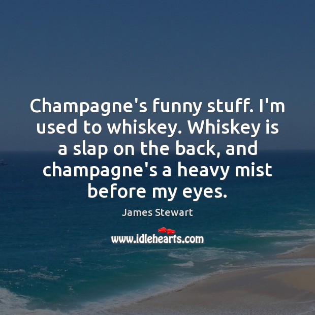 Champagne’s funny stuff. I’m used to whiskey. Whiskey is a slap on 