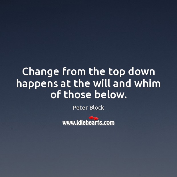 Change from the top down happens at the will and whim of those below. Peter Block Picture Quote