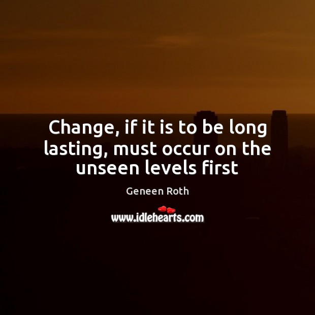 Change, if it is to be long lasting, must occur on the unseen levels first Geneen Roth Picture Quote