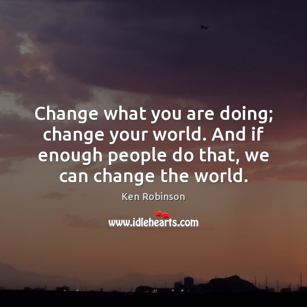 Change what you are doing; change your world. And if enough people Ken Robinson Picture Quote
