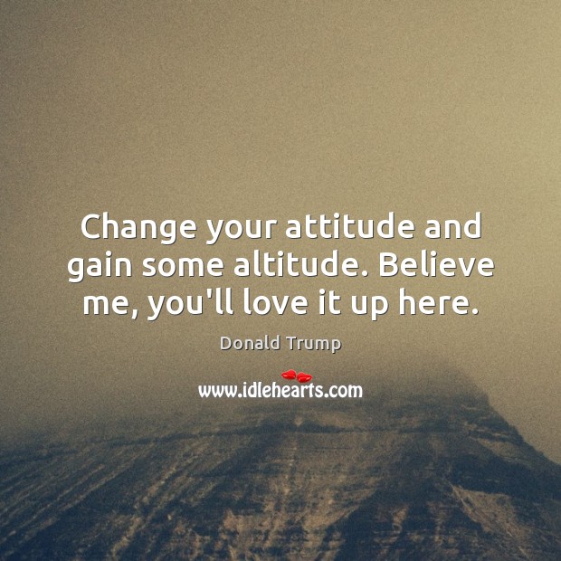 Change your attitude and gain some altitude. Believe me, you’ll love it up here. Donald Trump Picture Quote