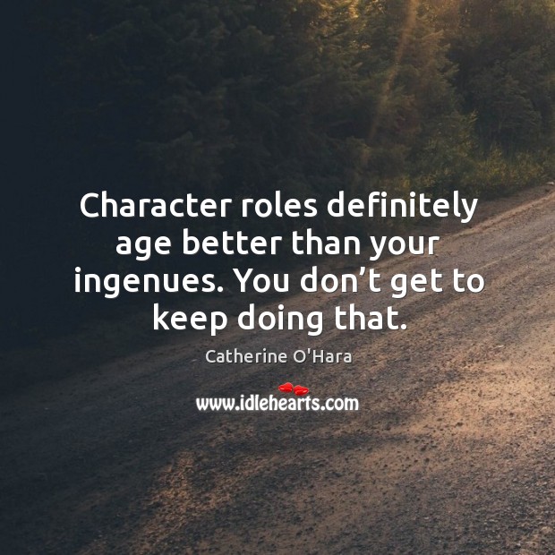Character roles definitely age better than your ingenues. You don’t get to keep doing that. Image