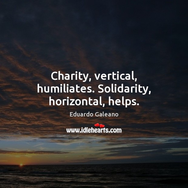 Charity, vertical, humiliates. Solidarity, horizontal, helps. Eduardo Galeano Picture Quote