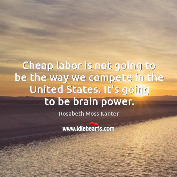 Cheap labor is not going to be the way we compete in the united states. It’s going to be brain power. Rosabeth Moss Kanter Picture Quote