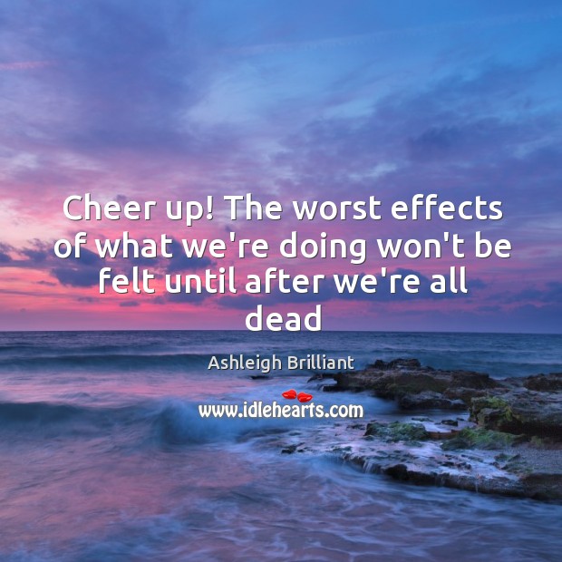 Cheer up! The worst effects of what we’re doing won’t be felt until after we’re all dead Ashleigh Brilliant Picture Quote
