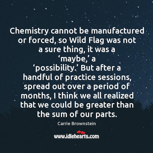 Chemistry cannot be manufactured or forced, so wild flag was not a sure thing, it was a ‘maybe,’ a ‘possibility.’ Carrie Brownstein Picture Quote