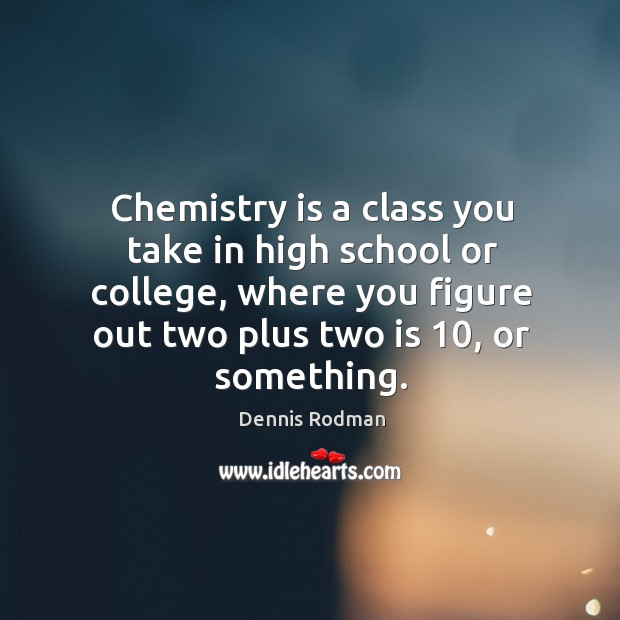 Chemistry is a class you take in high school or college, where you figure out two plus two is 10, or something. Image