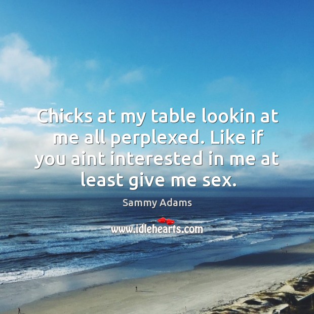 Chicks at my table lookin at me all perplexed. Like if you aint interested in me at least give me sex. Image