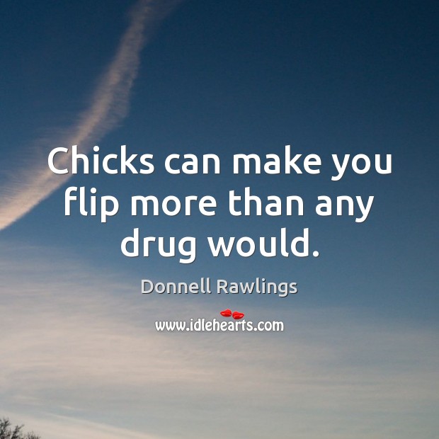 Chicks can make you flip more than any drug would. 
