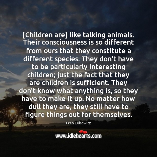 [Children are] like talking animals. Their consciousness is so different from ours Fran Lebowitz Picture Quote