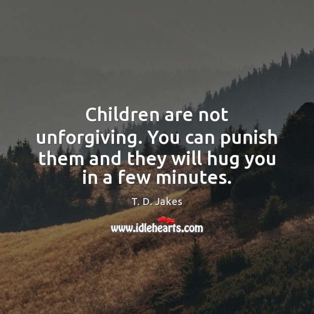 Children are not unforgiving. You can punish them and they will hug you in a few minutes. 