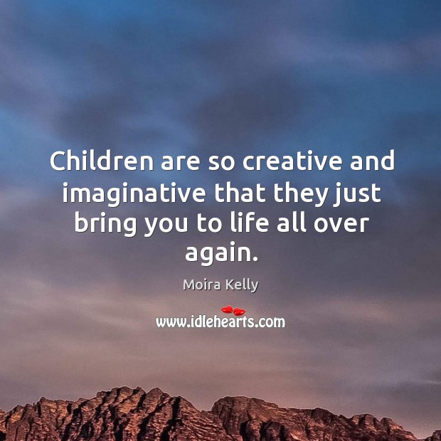 Children are so creative and imaginative that they just bring you to life all over again. Moira Kelly Picture Quote