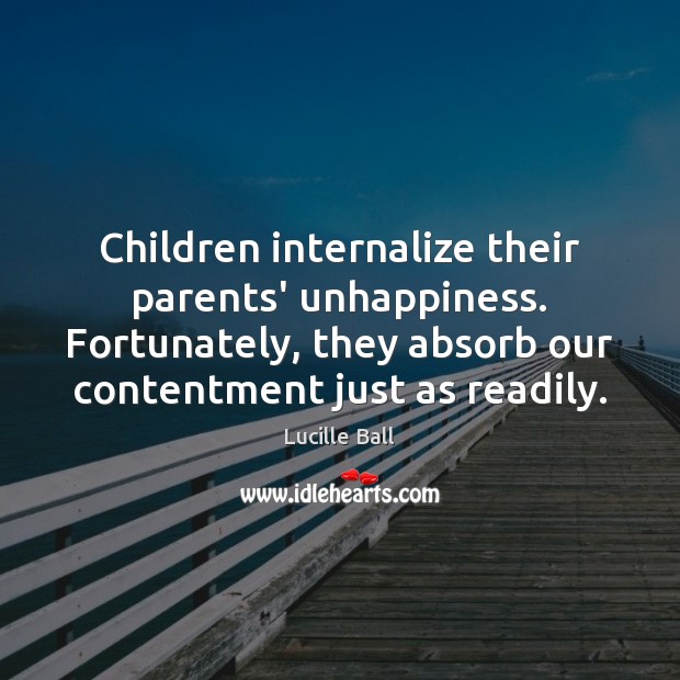 Children internalize their parents’ unhappiness. Fortunately, they absorb our contentment just as Lucille Ball Picture Quote