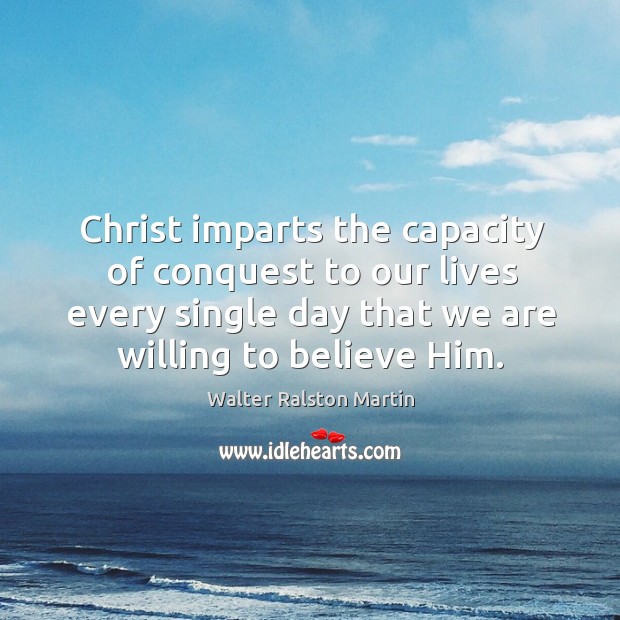 Christ imparts the capacity of conquest to our lives every single day that we are willing to believe him. Walter Ralston Martin Picture Quote