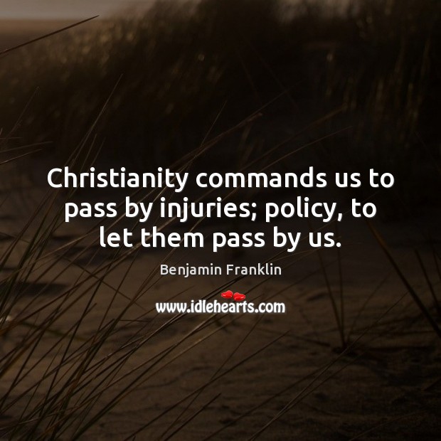 Christianity commands us to pass by injuries; policy, to let them pass by us. Benjamin Franklin Picture Quote