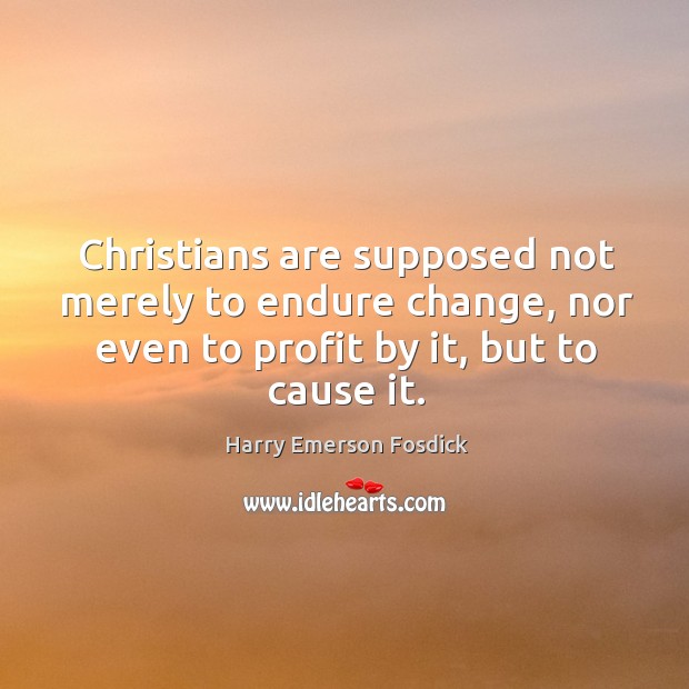 Christians are supposed not merely to endure change, nor even to profit by it, but to cause it. Harry Emerson Fosdick Picture Quote