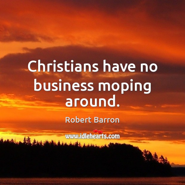Christians have no business moping around. 