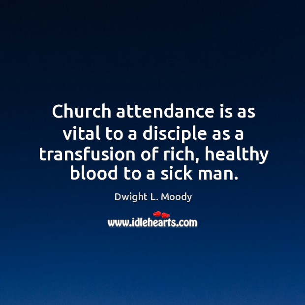 Church attendance is as vital to a disciple as a transfusion of rich, healthy blood to a sick man. Dwight L. Moody Picture Quote