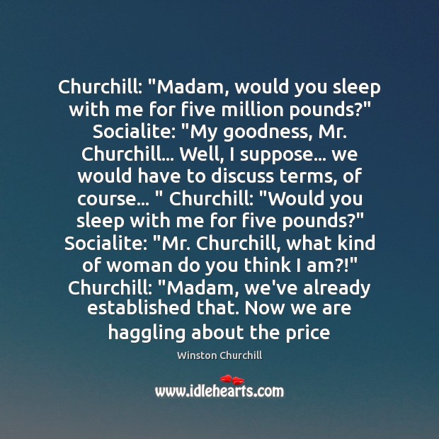Churchill: “Madam, would you sleep with me for five million pounds?” Socialite: “ 