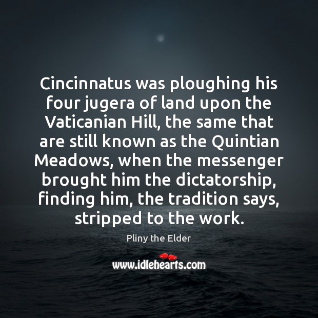 Cincinnatus was ploughing his four jugera of land upon the Vaticanian Hill, Pliny the Elder Picture Quote