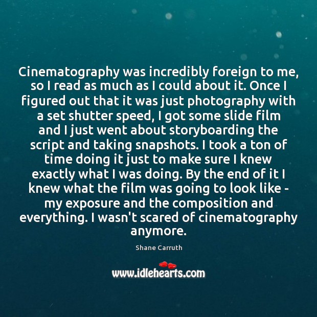 Cinematography was incredibly foreign to me, so I read as much as Shane Carruth Picture Quote