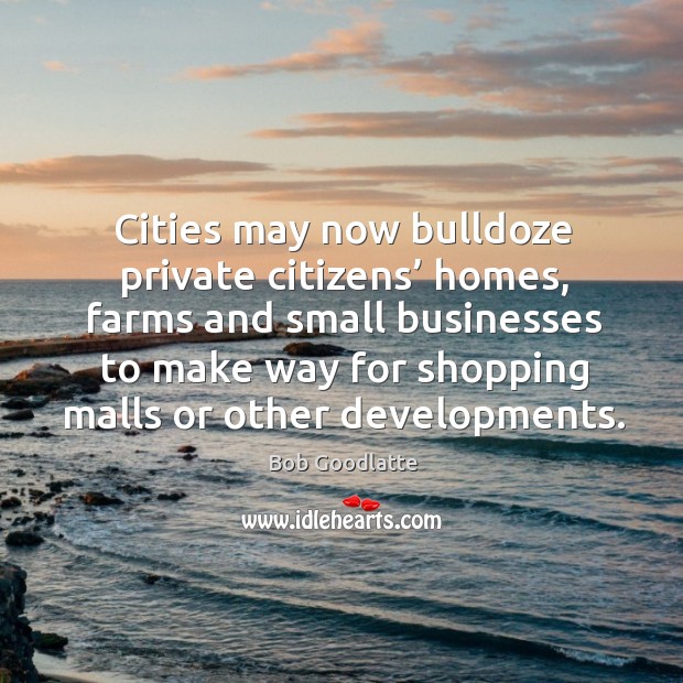 Cities may now bulldoze private citizens’ homes, farms and small businesses to make way Bob Goodlatte Picture Quote