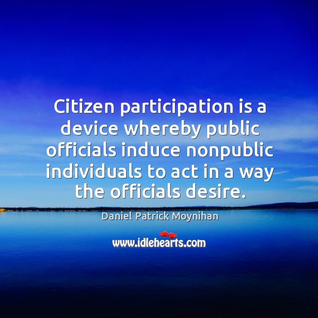 Citizen participation is a device whereby public officials induce nonpublic individuals to act in a way the officials desire. Daniel Patrick Moynihan Picture Quote