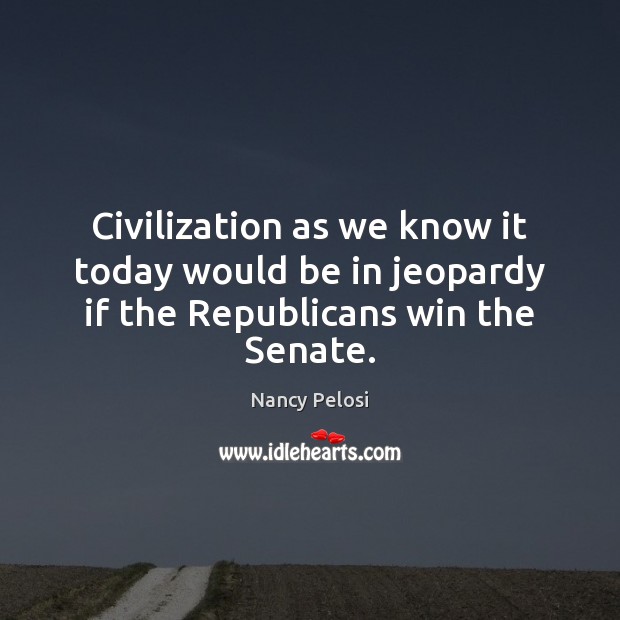 Civilization as we know it today would be in jeopardy if the Republicans win the Senate. Nancy Pelosi Picture Quote
