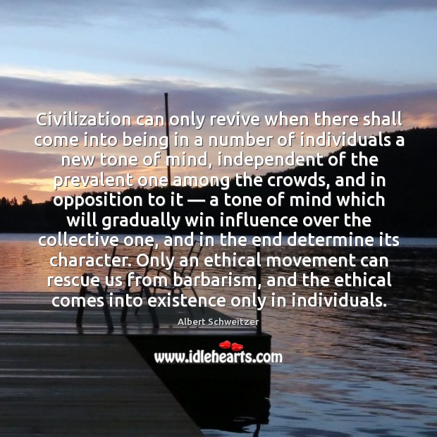 Civilization can only revive when there shall come into being in a number of individuals a new tone of mind Albert Schweitzer Picture Quote