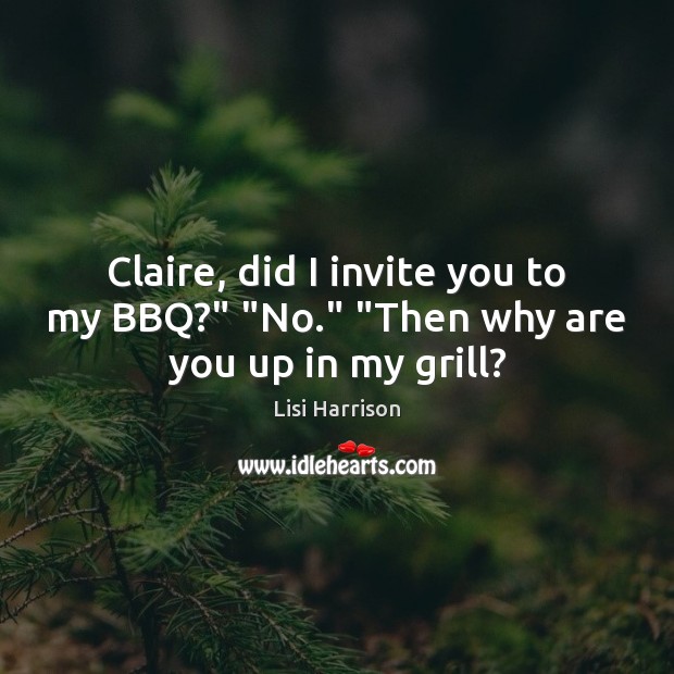 Claire, did I invite you to my BBQ?” “No.” “Then why are you up in my grill? Image