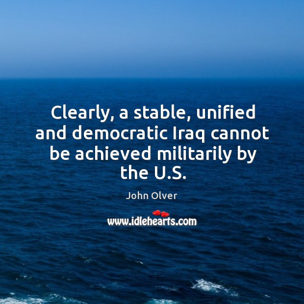 Clearly, a stable, unified and democratic iraq cannot be achieved militarily by the u.s. John Olver Picture Quote