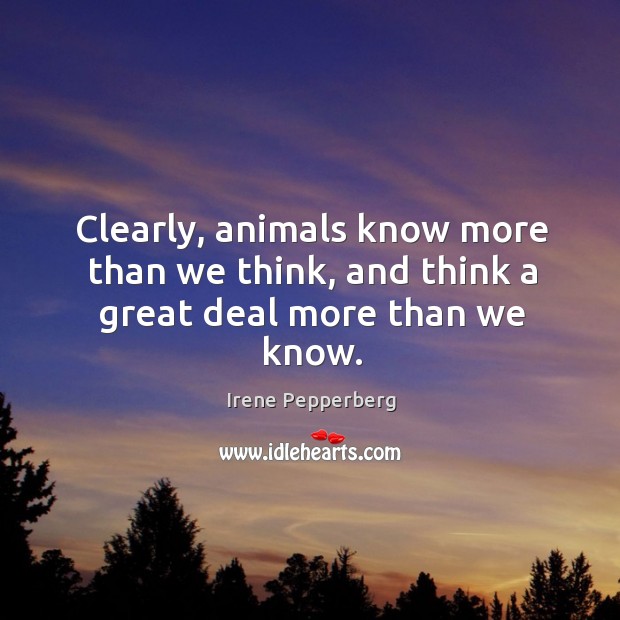 Clearly, animals know more than we think, and think a great deal more than we know. Irene Pepperberg Picture Quote