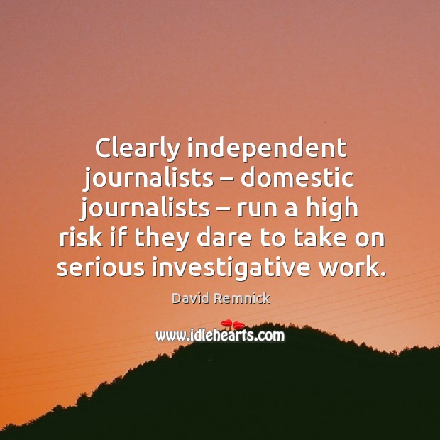 Clearly independent journalists – domestic journalists – run a high risk if they dare to take on serious investigative work. David Remnick Picture Quote