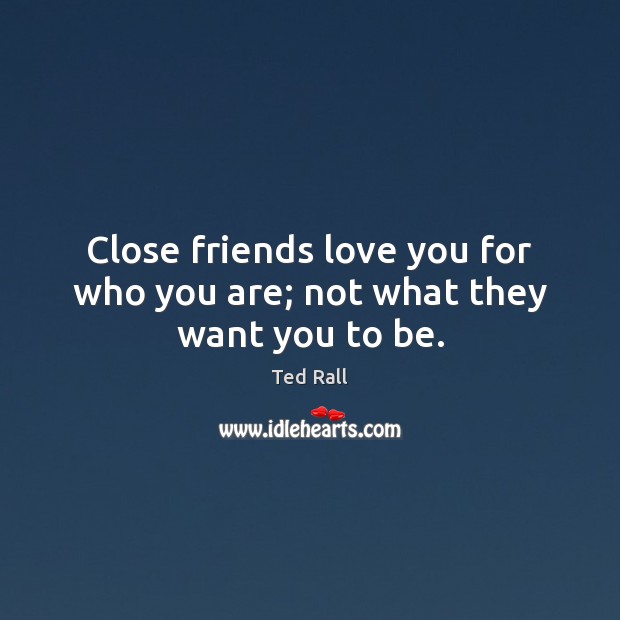 Close friends love you for who you are; not what they want you to be. 