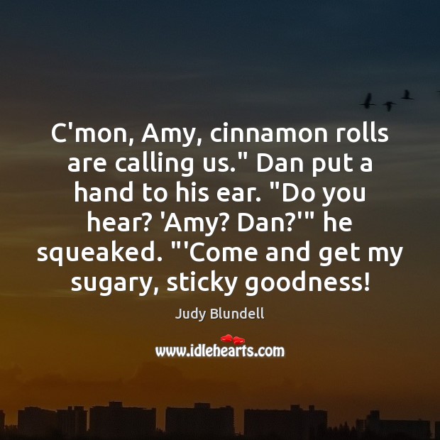 C’mon, Amy, cinnamon rolls are calling us.” Dan put a hand to Image