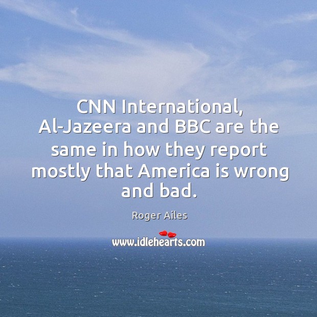 Cnn international, al-jazeera and bbc are the same in how they report mostly that america is wrong and bad. Roger Ailes Picture Quote