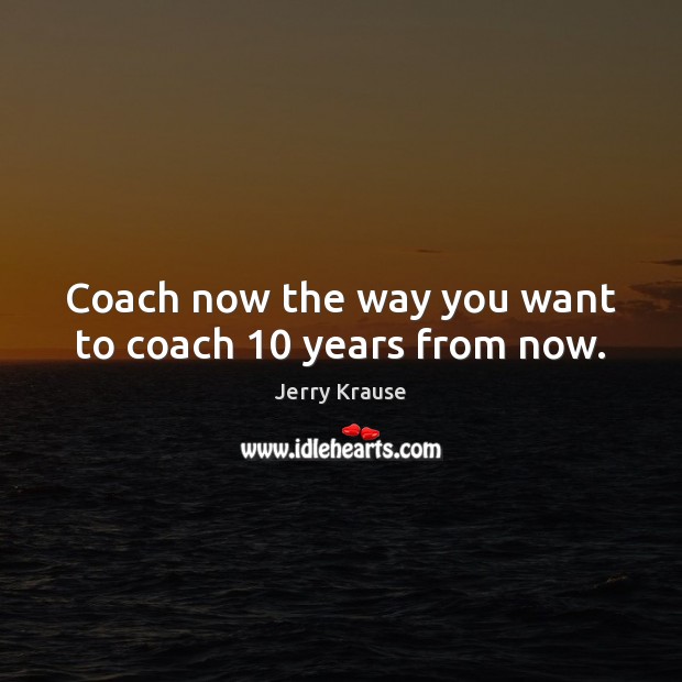 Coach now the way you want to coach 10 years from now. Jerry Krause Picture Quote