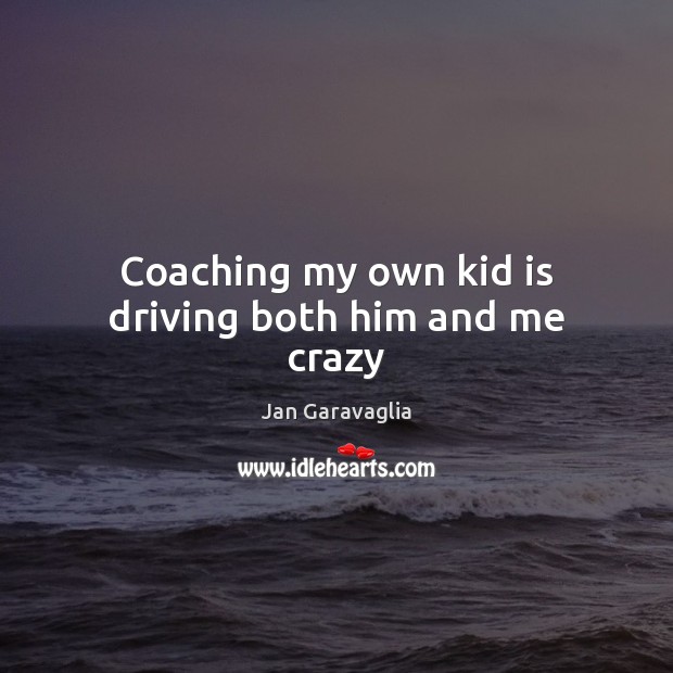 Coaching my own kid is driving both him and me crazy Jan Garavaglia Picture Quote