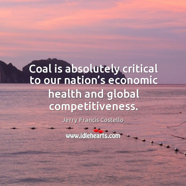 Coal is absolutely critical to our nation’s economic health and global competitiveness. Jerry Francis Costello Picture Quote