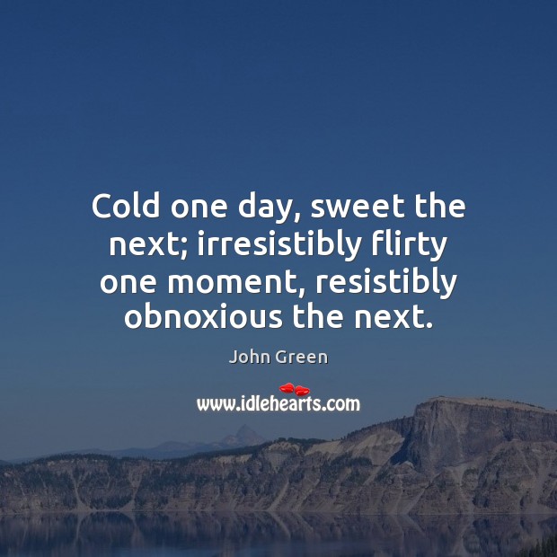 Cold one day, sweet the next; irresistibly flirty one moment, resistibly obnoxious John Green Picture Quote